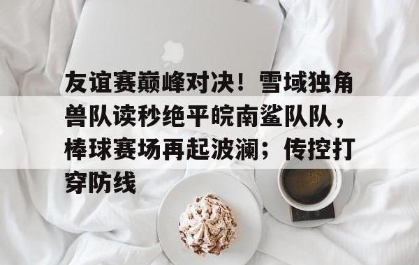 友谊赛巅峰对决！雪域独角兽队读秒绝平皖南鲨队队，棒球赛场再起波澜；传控打穿防线的简单介绍