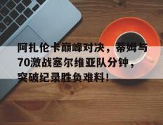 阿扎伦卡巅峰对决，蒂姆与70激战塞尔维亚队分钟，突破纪录胜负难料！的简单介绍